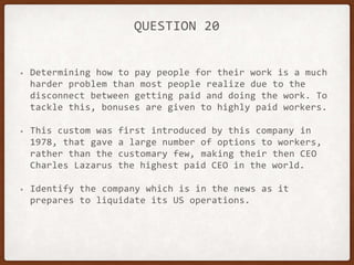QUESTION 20
• Determining how to pay people for their work is a much
harder problem than most people realize due to the
disconnect between getting paid and doing the work. To
tackle this, bonuses are given to highly paid workers.
• This custom was first introduced by this company in
1978, that gave a large number of options to workers,
rather than the customary few, making their then CEO
Charles Lazarus the highest paid CEO in the world.
• Identify the company which is in the news as it
prepares to liquidate its US operations.
 