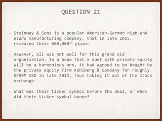 QUESTION 21
• Steinway & Sons is a popular American-German high-end
piano manufacturing company, that in late 2015,
released their 600,000th piano.
• However, all was not well for this grand old
organization. In a hope that a duet with private equity
will be a harmonious one, it had agreed to be bought by
the private equity firm Kohlberg & Company for roughly
$450M USD in late 2013, thus taking it out of the stock
exchange.
• What was their ticker symbol before the deal, or whom
did their ticker symbol honor?
 