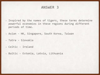ANSWER 3
• Inspired by the names of tigers, these terms determine
powerful economies in these regions during different
periods of time.
• Asian - HK, Singapore, South Korea, Taiwan
• Tatra - Slovakia
• Celtic - Ireland
• Baltic - Estonia, Latvia, Lithuania
 