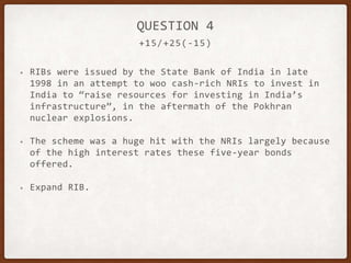 +15/+25(-15)
QUESTION 4
• RIBs were issued by the State Bank of India in late
1998 in an attempt to woo cash-rich NRIs to invest in
India to “raise resources for investing in India’s
infrastructure”, in the aftermath of the Pokhran
nuclear explosions.
• The scheme was a huge hit with the NRIs largely because
of the high interest rates these five-year bonds
offered.
• Expand RIB.
 