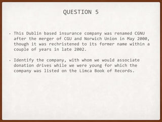 QUESTION 5
• This Dublin based insurance company was renamed CGNU
after the merger of CGU and Norwich Union in May 2000,
though it was rechristened to its former name within a
couple of years in late 2002.
• Identify the company, with whom we would associate
donation drives while we were young for which the
company was listed on the Limca Book of Records.
 