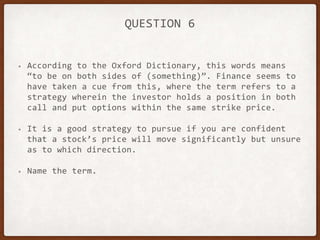 QUESTION 6
• According to the Oxford Dictionary, this words means
“to be on both sides of (something)”. Finance seems to
have taken a cue from this, where the term refers to a
strategy wherein the investor holds a position in both
call and put options within the same strike price.
• It is a good strategy to pursue if you are confident
that a stock’s price will move significantly but unsure
as to which direction.
• Name the term.
 