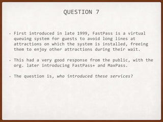 QUESTION 7
• First introduced in late 1999, FastPass is a virtual
queuing system for guests to avoid long lines at
attractions on which the system is installed, freeing
them to enjoy other attractions during their wait.
• This had a very good response from the public, with the
org. later introducing FastPass+ and MaxPass.
• The question is, who introduced these services?
 