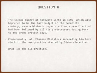QUESTION 8
• The second budget of Yashwant Sinha in 1999, which also
happened to be the last budget of the twentieth
century, made a historic departure from a practice that
had been followed by all his predecessors dating back
to the grand British days.
• Consequently, all Finance Ministers succeeding him have
stuck to the new practice started by Sinha since then.
• What was the old practice?
 
