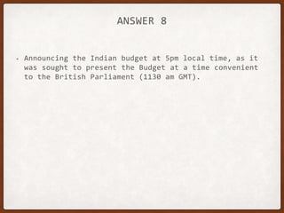 ANSWER 8
• Announcing the Indian budget at 5pm local time, as it
was sought to present the Budget at a time convenient
to the British Parliament (1130 am GMT).
 