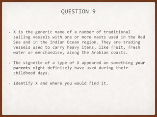 QUESTION 9
• X is the generic name of a number of traditional
sailing vessels with one or more masts used in the Red
Sea and in the Indian Ocean region. They are trading
vessels used to carry heavy items, like fruit, fresh
water or merchandise, along the Arabian coasts.
• The vignette of a type of X appeared on something your
parents might definitely have used during their
childhood days.
• Identify X and where you would find it.
 