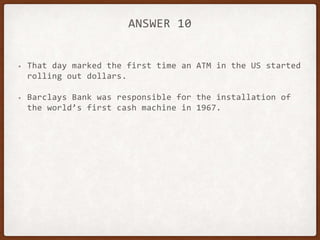 ANSWER 10
• That day marked the first time an ATM in the US started
rolling out dollars.
• Barclays Bank was responsible for the installation of
the world’s first cash machine in 1967.
 