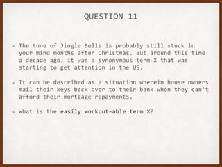 QUESTION 11
• The tune of Jingle Bells is probably still stuck in
your mind months after Christmas. But around this time
a decade ago, it was a synonymous term X that was
starting to get attention in the US.
• It can be described as a situation wherein house owners
mail their keys back over to their bank when they can’t
afford their mortgage repayments.
• What is the easily workout-able term X?
 
