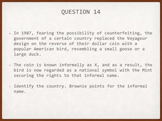 QUESTION 14
• In 1987, fearing the possibility of counterfeiting, the
government of a certain country replaced the Voyageur
design on the reverse of their dollar coin with a
popular American bird, resembling a small goose or a
large duck.
• The coin is known informally as X, and as a result, the
bird is now regarded as a national symbol with the Mint
securing the rights to that informal name.
• Identify the country. Brownie points for the informal
name.
 