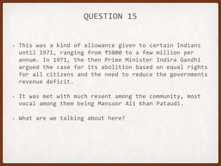 QUESTION 15
• This was a kind of allowance given to certain Indians
until 1971, ranging from ₹5000 to a few million per
annum. In 1971, the then Prime Minister Indira Gandhi
argued the case for its abolition based on equal rights
for all citizens and the need to reduce the governments
revenue deficit.
• It was met with much resent among the community, most
vocal among them being Mansoor Ali Khan Pataudi.
• What are we talking about here?
 