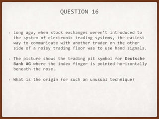 QUESTION 16
• Long ago, when stock exchanges weren’t introduced to
the system of electronic trading systems, the easiest
way to communicate with another trader on the other
side of a noisy trading floor was to use hand signals.
• The picture shows the trading pit symbol for Deutsche
Bank AG where the index finger is pointed horizontally
beneath the nose.
• What is the origin for such an unusual technique?
 