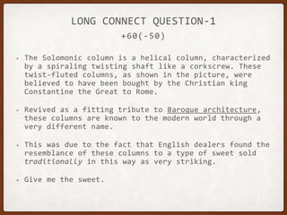 +60(-50)
LONG CONNECT QUESTION-1
• The Solomonic column is a helical column, characterized
by a spiraling twisting shaft like a corkscrew. These
twist-fluted columns, as shown in the picture, were
believed to have been bought by the Christian king
Constantine the Great to Rome.
• Revived as a fitting tribute to Baroque architecture,
these columns are known to the modern world through a
very different name.
• This was due to the fact that English dealers found the
resemblance of these columns to a type of sweet sold
traditionally in this way as very striking.
• Give me the sweet.
 