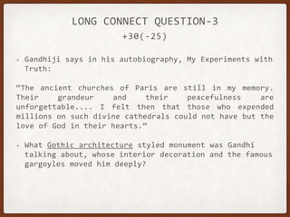 +30(-25)
LONG CONNECT QUESTION-3
• Gandhiji says in his autobiography, My Experiments with
Truth:
“The ancient churches of Paris are still in my memory.
Their grandeur and their peacefulness are
unforgettable.... I felt then that those who expended
millions on such divine cathedrals could not have but the
love of God in their hearts.”
• What Gothic architecture styled monument was Gandhi
talking about, whose interior decoration and the famous
gargoyles moved him deeply?
 