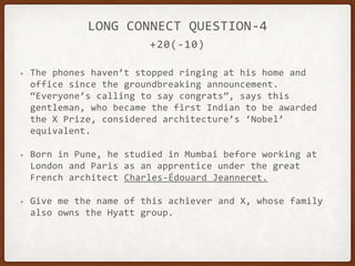 +20(-10)
LONG CONNECT QUESTION-4
• The phones haven’t stopped ringing at his home and
office since the groundbreaking announcement.
“Everyone’s calling to say congrats”, says this
gentleman, who became the first Indian to be awarded
the X Prize, considered architecture’s ‘Nobel’
equivalent.
• Born in Pune, he studied in Mumbai before working at
London and Paris as an apprentice under the great
French architect Charles-Édouard Jeanneret.
• Give me the name of this achiever and X, whose family
also owns the Hyatt group.
 
