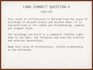 +10/(0)
LONG CONNECT QUESTION-5
• This style of architecture is derived from the style of
buildings in Ancient Greece and Ancient Rome. It is
characterized as the simple yet breathtaking, complex
yet elegant style.
• The buildings are built in a symmetric fashion right
down to the door, the fireplace and even the interior
and exterior decorations.
• Name this style of architecture, visible prominently
in the Parthenon.
 