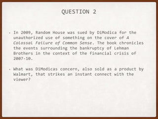 QUESTION 2
• In 2009, Random House was sued by DiModica for the
unauthorized use of something on the cover of A
Colossal Failure of Common Sense. The book chronicles
the events surrounding the bankruptcy of Lehman
Brothers in the context of the financial crisis of
2007-10.
• What was DiModicas concern, also sold as a product by
Walmart, that strikes an instant connect with the
viewer?
 