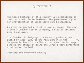 QUESTION 3
• The Stock Exchange of this country was established in
1991, as a vehicle to implement the government’s plan
for privatization of large state-owned companies.
• As every person had a right to own a company, the govt.
issued a voucher system to nearly 2 million citizens
aged 1 and over.
• Its founder, N. Zoljargal, a Harvard graduate, was
dubbed by Asia, Inc. as the “boy wonder of the ——————“,
in appreciation of his efforts that made the Exchange
achieve the status of being the world’s best-performing
stock market in 2010.
• Identify the concerned country.
 