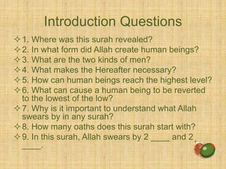Introduction Questions
1. Where was this surah revealed?
2. In what form did Allah create human beings?
3. What are the two kinds of men?
4. What makes the Hereafter necessary?
5. How can human beings reach the highest level?
6. What can cause a human being to be reverted
to the lowest of the low?
7. Why is it important to understand what Allah
swears by in any surah?
8. How many oaths does this surah start with?
9. In this surah, Allah swears by 2 ____ and 2
____.
 