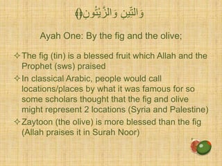 Ayah One: By the fig and the olive;
The fig (tin) is a blessed fruit which Allah and the
Prophet (sws) praised
In classical Arabic, people would call
locations/places by what it was famous for so
some scholars thought that the fig and olive
might represent 2 locations (Syria and Palestine)
Zaytoon (the olive) is more blessed than the fig
(Allah praises it in Surah Noor)
ِّ‫ون‬ُ‫ت‬ْ‫ي‬َّ‫الز‬ َ‫و‬ ِّ‫ين‬ِّ‫الت‬ َ‫و‬﴾﴿
 