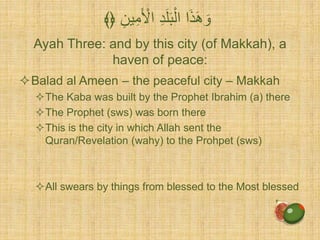 Ayah Three: and by this city (of Makkah), a
haven of peace:
Balad al Ameen – the peaceful city – Makkah
The Kaba was built by the Prophet Ibrahim (a) there
The Prophet (sws) was born there
This is the city in which Allah sent the
Quran/Revelation (wahy) to the Prohpet (sws)
All swears by things from blessed to the Most blessed
ِّ‫ين‬ِّ‫م‬َ ْ‫اْل‬ ِّ‫د‬َ‫ل‬َ‫ب‬ْ‫ال‬ ‫ا‬َ‫ذ‬َ‫ه‬ َ‫و‬﴾﴿
 