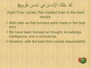Ayah Four: surely We created man in the best
mould;
Allah tells us that humans were made in the best
form
We have been blessed w/ thought, knowledge,
intelligence, and a conscience
However, with the best form comes responsibility
ِّ‫ف‬ َ‫ان‬َ‫س‬ْ‫ن‬ِّ ْ‫اْل‬ ‫َا‬‫ن‬ْ‫ق‬َ‫ل‬َ‫خ‬ ْ‫د‬َ‫ق‬َ‫ل‬ٍ‫ي‬ِّ‫و‬ْ‫ق‬َ‫ت‬ ِّ‫ن‬َ‫س‬ََْْ ‫ ي‬﴾﴿
 