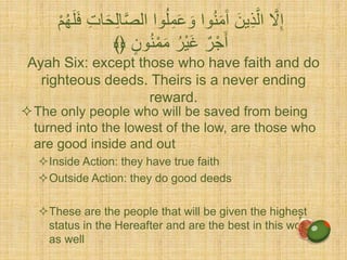Ayah Six: except those who have faith and do
righteous deeds. Theirs is a never ending
reward.
The only people who will be saved from being
turned into the lowest of the low, are those who
are good inside and out
Inside Action: they have true faith
Outside Action: they do good deeds
These are the people that will be given the highest
status in the Hereafter and are the best in this world
as well
ُ‫ل‬ِّ‫م‬َ‫ع‬ َ‫و‬ ‫وا‬ُ‫ن‬َ‫م‬َ‫آ‬ َ‫ين‬ِّ‫ذ‬َّ‫ال‬ َّ‫َّل‬ِّ‫إ‬َ‫ل‬َ‫ف‬ ِّ‫ت‬‫ا‬َِّْ‫ل‬‫ا‬َّ‫ص‬‫ال‬ ‫وا‬ٍُْ‫ه‬
‫ون‬ُ‫ن‬ْ‫م‬َ‫م‬ ُ‫ْر‬‫ي‬َ‫غ‬ ٌ‫ر‬ْ‫ج‬ََ﴾﴿
 