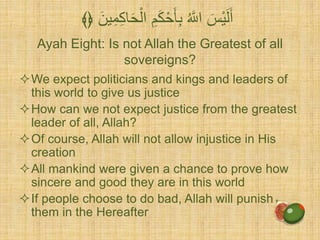 Ayah Eight: Is not Allah the Greatest of all
sovereigns?
We expect politicians and kings and leaders of
this world to give us justice
How can we not expect justice from the greatest
leader of all, Allah?
Of course, Allah will not allow injustice in His
creation
All mankind were given a chance to prove how
sincere and good they are in this world
If people choose to do bad, Allah will punish
them in the Hereafter
ْ‫ال‬ ٍَِّ‫ك‬َْْ‫أ‬ِّ‫ب‬ ُ َّ‫اَّلل‬ َ‫ْس‬‫ي‬َ‫ل‬َََ‫ين‬ِّ‫م‬ِّ‫ك‬‫ا‬َْ﴾﴿
 