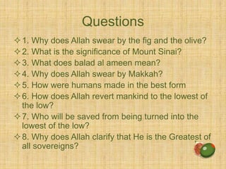 Questions
1. Why does Allah swear by the fig and the olive?
2. What is the significance of Mount Sinai?
3. What does balad al ameen mean?
4. Why does Allah swear by Makkah?
5. How were humans made in the best form
6. How does Allah revert mankind to the lowest of
the low?
7. Who will be saved from being turned into the
lowest of the low?
8. Why does Allah clarify that He is the Greatest of
all sovereigns?
 