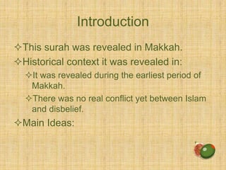 Introduction
This surah was revealed in Makkah.
Historical context it was revealed in:
It was revealed during the earliest period of
Makkah.
There was no real conflict yet between Islam
and disbelief.
Main Ideas:
 