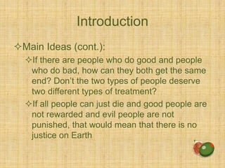 Introduction
Main Ideas (cont.):
If there are people who do good and people
who do bad, how can they both get the same
end? Don’t the two types of people deserve
two different types of treatment?
If all people can just die and good people are
not rewarded and evil people are not
punished, that would mean that there is no
justice on Earth
 