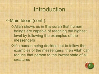 Introduction
Main Ideas (cont.):
Allah shows us in this surah that human
beings are capable of reaching the highest
level by following the examples of the
messengers
If a human being decides not to follow the
examples of the messengers, then Allah can
reduce that person to the lowest state of all
creatures
 
