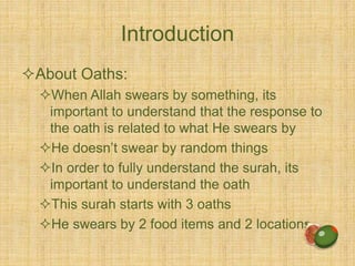Introduction
About Oaths:
When Allah swears by something, its
important to understand that the response to
the oath is related to what He swears by
He doesn’t swear by random things
In order to fully understand the surah, its
important to understand the oath
This surah starts with 3 oaths
He swears by 2 food items and 2 locations
 