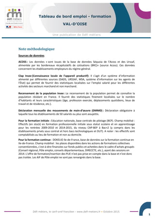 Défi métiers, le carif-oref francilien - www.defi-metiers.fr • Octobre 2015
1
Tableau de bord emploi - formation
VAL-D’OISE
Note méthodologique
Sources de données
ACOSS : Les données « sont issues de la base de données Séquoia de l’Acoss et des Urssaf,
alimentée par les bordereaux récapitulatifs de cotisations (BRC)» (source Acoss). Ces données
concernent les établissements employeurs du régime général.
Clap Insee (Connaissance locale de l’appareil productif): Il s’agit d’un système d’information
alimenté par différentes sources (DADS, URSSAF, MSA, système d'information sur les agents de
l'État) qui permet de fournir des statistiques localisées sur l’emploi salarié pour les différentes
activités des secteurs marchand et non marchand.
Recensement de la population Insee : Le recensement de la population permet de connaître la
population résidant en France. Il fournit des statistiques finement localisées sur le nombre
d’habitants et leurs caractéristiques (âge, profession exercée, déplacements quotidiens, lieux de
travail et de résidence, etc.).
Déclaration mensuelle des mouvements de main-d’œuvre (DMMO) : Déclaration obligatoire à
laquelle tous les établissements de 50 salariés ou plus sont assujettis.
Pour la formation initiale : Education nationale, base centrale de pilotage (BCP). Champ mobilisé :
Effectifs (en stock) en formation professionnelle initiale sous statut scolaire et en apprentissage
pour les rentrées 2009-2010 et 2014-2015, du niveau CAP-BEP à Bac+2 (y compris dans les
établissements privés sous contrat et hors bacs technologiques et DUT). A noter : les effectifs sont
comptabilisés au lieu de formation et non au domicile.
Pour la formation continue : DOKELIO Ile-de-France, base de données sur la formation continue en
Ile-de-France. Champ mobilisé : les places disponibles dans les actions de formations collectives
conventionnées, c’est-à-dire financées sur fonds publics et achetées dans le cadre d’achats groupés
(Conseil régional, Pôle emploi, conseils départementaux, DIRECCTE, etc.), ayant des sessions en
2014. L’offre de formation/insertion des PLIE n’est pas prise en compte dans la base et n’est donc
pas traitée. Les AIF de Pôle emploi ne sont pas renseignés dans la base.
 