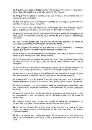 29. E quem é que sabe se todas as almas no purgatório querem ser resgatadas?
Dizem que este não foi o caso com S. Severino e S. Pascoal.

30. Ninguém tem certeza da veracidade de sua contrição, muito menos de haver
conseguido plena remissão.

31. Tão raro como quem é penitente de verdade é quem adquire autenticamente
as indulgências, ou seja, é raríssimo.

32. Serão condenados em eternidade, juntamente com seus mestres, aqueles
que se julgam seguros de sua salvação através de carta de indulgência.

33. Deve-se ter muita cautela com aqueles que dizem serem as indulgências do
papa aquela inestimável dádiva de Deus através da qual a pessoa é reconciliada
com Deus.

34. Pois aquelas graças das indulgências se referem somente às penas de
satisfação sacramental, determinadas por seres humanos.

35. Não pregam cristãmente os que ensinam não ser necessária a contrição
àqueles que querem resgatar ou adquirir breves confessionais.

36. Qualquer cristão verdadeiramente arrependido tem direito à remissão pela de
pena e culpa, mesmo sem carta de indulgência.

37. Qualquer cristão verdadeiro, seja vivo, seja morto, tem participação em todos
os bens de Cristo e da Igreja, por dádiva de Deus, mesmo sem carta de
indulgência.

38. Mesmo assim, a remissão e participação do papa de forma alguma devem ser
desprezadas, porque (como disse) constituem declaração do perdão divino.

39. Até mesmo para os mais doutos teólogos é dificílimo exaltar perante o povo
ao mesmo tempo, a liberdade das indulgências e a verdadeira contrição.

40. A verdadeira contrição procura e ama as penas, ao passo que a abundância
das indulgências as afrouxa e faz odiá-las, pelo menos dando ocasião para tanto.

41. Deve-se pregar com muita cautela sobre as indulgências apostólicas, para
que o povo não as julgue erroneamente como preferíveis às demais boas obras
do amor.

42. Deve-se ensinar aos cristãos que não é pensamento do papa que a compra
de indulgências possa, de alguma forma, ser comparada com as obras de
misericórdia.

43. Deve-se ensinar aos cristãos que, dando ao pobre ou emprestando ao
necessitado, procedem melhor do que se comprassem indulgências.

44. Ocorre que através da obra de amor cresce o amor e a pessoa se torna
melhor, ao passo que com as indulgências ela não se torna melhor, mas apenas
mais livre da pena.

45. Deve-se ensinar aos cristãos que quem vê um carente e o negligencia para
gastar com indulgências obtém para si não as indulgências do papa, mas a ira de
Deus.
 