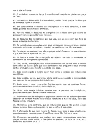 por si só é suficiente.

62. O verdadeiro tesouro da Igreja é o santíssimo Evangelho da glória e da graça
de Deus.

63. Este tesouro, entretanto, é o mais odiado, e com razão, porque faz com que
os primeiros sejam os últimos.

64. Em contrapartida, o tesouro das indulgências é o mais benquisto, e com
razão, pois faz dos últimos os primeiros.

65. Por esta razão, os tesouros do Evangelho são as redes com que outrora se
pescavam homens possuidores de riquezas.

66. Os tesouros das indulgências, por sua vez, são as redes com que hoje se
pesca a riqueza dos homens.

67. As indulgências apregoadas pelos seus vendedores como as maiores graças
realmente podem ser entendidas como tal, na medida em que dão boa renda.

68. Entretanto, na verdade, elas são as graças mais ínfimas em comparação com
a graça de Deus e a piedade na cruz.

69. Os bispos e curas têm a obrigação de admitir com toda a reverência os
comissários de indulgências apostólicas.

70. Têm, porém, a obrigação ainda maior de observar com os dois olhos e atentar
com ambos os ouvidos para que esses comissários não preguem os seus próprios
sonhos em lugar do que lhes foi incumbido pelo papa.

71. Seja excomungado e maldito quem falar contra a verdade das indulgências
apostólicas.

72. Seja bendito, porém, quem ficar alerta contra a devassidão e licenciosidade
das palavras de um pregador de indulgências.

73. Assim como o papa, com razão, fulmina aqueles que, de qualquer forma,
procuram defraudar o comércio de indulgências,

74. Muito mais deseja fulminar aqueles que, a pretexto das indulgências,
procuram defraudar a santa caridade e verdade.

75. A opinião de que as indulgências papais são tão eficazes ao ponto de poderem
absolver um homem mesmo que tivesse violentado a mãe de Deus, caso isso
fosse possível, é loucura.

76. Afirmamos, pelo contrário, que as indulgências papais não podem anular
sequer o menor dos pecados veniais no que se refere à sua culpa.

77. A afirmação de que nem mesmo S. Pedro, caso fosse o papa atualmente,
poderia conceder maiores graças é blasfêmia contra São Pedro e o papa.

78. Afirmamos, ao contrário, que também este, assim como qualquer papa, tem
graças maiores, quais sejam, o Evangelho, os poderes, os dons de curar, etc.,
como está escrito em 1 Co 12.
 