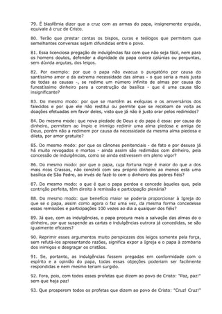 79. É blasfêmia dizer que a cruz com as armas do papa, insignemente erguida,
equivale à cruz de Cristo.

80. Terão que prestar contas os bispos, curas e teólogos que permitem que
semelhantes conversas sejam difundidas entre o povo.

81. Essa licenciosa pregação de indulgências faz com que não seja fácil, nem para
os homens doutos, defender a dignidade do papa contra calúnias ou perguntas,
sem dúvida argutas, dos leigos.

82. Por exemplo: por que o papa não evacua o purgatório por causa do
santíssimo amor e da extrema necessidade das almas - o que seria a mais justa
de todas as causas -, se redime um número infinito de almas por causa do
funestíssimo dinheiro para a construção da basílica - que é uma causa tão
insignificante?

83. Do mesmo modo: por que se mantêm as exéquias e os aniversários dos
falecidos e por que ele não restitui ou permite que se recebam de volta as
doações efetuadas em favor deles, visto que já não é justo orar pelos redimidos?

84. Do mesmo modo: que nova piedade de Deus e do papa é essa: por causa do
dinheiro, permitem ao ímpio e inimigo redimir uma alma piedosa e amiga de
Deus, porém não a redimem por causa da necessidade da mesma alma piedosa e
dileta, por amor gratuito?

85. Do mesmo modo: por que os cânones penitenciais - de fato e por desuso já
há muito revogados e mortos - ainda assim são redimidos com dinheiro, pela
concessão de indulgências, como se ainda estivessem em pleno vigor?

86. Do mesmo modo: por que o papa, cuja fortuna hoje é maior do que a dos
mais ricos Crassos, não constrói com seu próprio dinheiro ao menos esta uma
basílica de São Pedro, ao invés de fazê-lo com o dinheiro dos pobres fiéis?

87. Do mesmo modo: o que é que o papa perdoa e concede àqueles que, pela
contrição perfeita, têm direito à remissão e participação plenária?

88. Do mesmo modo: que benefício maior se poderia proporcionar à Igreja do
que se o papa, assim como agora o faz uma vez, da mesma forma concedesse
essas remissões e participações 100 vezes ao dia a qualquer dos fiéis?

89. Já que, com as indulgências, o papa procura mais a salvação das almas do o
dinheiro, por que suspende as cartas e indulgências outrora já concedidas, se são
igualmente eficazes?

90. Reprimir esses argumentos muito perspicazes dos leigos somente pela força,
sem refutá-los apresentando razões, significa expor a Igreja e o papa à zombaria
dos inimigos e desgraçar os cristãos.

91. Se, portanto, as indulgências fossem pregadas em conformidade com o
espírito e a opinião do papa, todas essas objeções poderiam ser facilmente
respondidas e nem mesmo teriam surgido.

92. Fora, pois, com todos esses profetas que dizem ao povo de Cristo: "Paz, paz!"
sem que haja paz!

93. Que prosperem todos os profetas que dizem ao povo de Cristo: "Cruz! Cruz!"
 