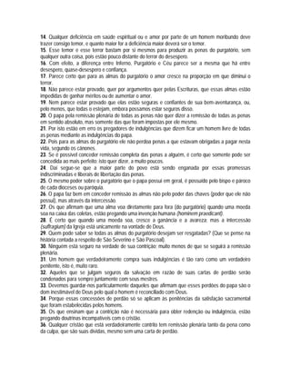 14. Qualquer deficiência em saúde espiritual ou e amor por parte de um homem moribundo deve
trazer consigo temor, e quanto maior for a deficiência maior deverá ser o temor.
15. Esse temor e esse terror bastam por si mesmos para produzir as penas do purgatório, sem
qualquer outra coisa, pois estão pouco distante do terror do desespero.
16. Com efeito, a diferença entre Inferno, Purgatório e Céu parece ser a mesma que há entre
desespero, quase-desespero e confiança.
17. Parece certo que para as almas do purgatório o amor cresce na proporção em que diminui o
terror.
18. Não parece estar provado, quer por argumentos quer pelas Escrituras, que essas almas estão
impedidas de ganhar méritos ou de aumentar o amor.
19. Nem parece estar provado que elas estão seguras e confiantes de sua bem-aventurança, ou,
pelo menos, que todas o estejam, embora possamos estar seguros disso.
20. O papa pela remissão plenária de todas as penas não quer dizer a remissão de todas as penas
em sentido absoluto, mas somente das que foram impostas por ele mesmo.
21. Por isto estão em erro os pregadores de indulgências que dizem ficar um homem livre de todas
as penas mediante as indulgências do papa.
22. Pois para as almas do purgatório ele não perdoa penas a que estavam obrigadas a pagar nesta
vida, segundo os cânones.
23. Se é possível conceder remissão completa das penas a alguém, é certo que somente pode ser
concedida ao mais perfeito; isto quer dizer, a muito poucos.
24. Daí segue-se que a maior parte do povo está sendo enganada por essas promessas
indiscriminadas e liberais de libertação das penas.
25. O mesmo poder sobre o purgatório que o papa possui em geral, é possuído pelo bispo e pároco
de cada dioceses ou paróquia.
26. O papa faz bem em conceder remissão às almas não pelo poder das chaves (poder que ele não
possui), mas através da intercessão.
27. Os que afirmam que uma alma voa diretamente para fora (do purgatório) quando uma moeda
soa na caixa das coletas, estão pregando uma invenção humana (hominem praedicant).
28. É certo que quando uma moeda soa, cresce a ganância e a avareza; mas a intercessão
(suffragium) da Igreja está unicamente na vontade de Deus.
29. Quem pode saber se todas as almas do purgatório desejam ser resgatadas? (Que se pense na
história contada a respeito de São Severino e São Pascoal).
30. Ninguém está seguro na verdade de sua contrição; muito menos de que se seguirá a remissão
plenária.
31. Um homem que verdadeiramente compra suas indulgências é tão raro como um verdadeiro
penitente, isto é, muito raro.
32. Aqueles que se julgam seguros da salvação em razão de suas cartas de perdão serão
condenados para sempre juntamente com seus mestres.
33. Devemos guardar-nos particularmente daqueles que afirmam que esses perdões do papa são o
dom inestimável de Deus pelo qual o homem é reconciliado com Deus.
34. Porque essas concessões de perdão só se aplicam às penitências da satisfação sacramental
que foram estabelecidas pelos homens.
35. Os que ensinam que a contrição não é necessária para obter redenção ou indulgência, estão
pregando doutrinas incompatíveis com o cristão.
36. Qualquer cristão que está verdadeiramente contrito tem remissão plenária tanto da pena como
da culpa, que são suas dívidas, mesmo sem uma carta de perdão.
 