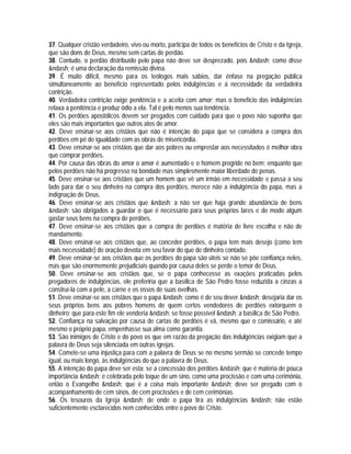 37. Qualquer cristão verdadeiro, vivo ou morto, participa de todos os benefícios de Cristo e da Igreja,
que são dons de Deus, mesmo sem cartas de perdão.
38. Contudo, o perdão distribuído pelo papa não deve ser desprezado, pois &ndash; como disse
&ndash; é uma declaração da remissão divina.
39. É muito difícil, mesmo para os teólogos mais sábios, dar ênfase na pregação pública
simultaneamente ao benefício representado pelos indulgências e à necessidade da verdadeira
contrição.
40. Verdadeira contrição exige penitência e a aceita com amor; mas o benefício das indulgências
relaxa a penitência e produz ódio a ela. Tal é pelo menos sua tendência.
41. Os perdões apostólicos devem ser pregados com cuidado para que o povo não suponha que
eles são mais importantes que outros atos de amor.
42. Deve ensinar-se aos cristãos que não é intenção do papa que se considera a compra dos
perdões em pé de igualdade com as obras de misericórdia.
43. Deve ensinar-se aos cristãos que dar aos pobres ou emprestar aos necessitados é melhor obra
que comprar perdões.
44. Por causa das obras do amor o amor é aumentado e o homem progride no bem; enquanto que
pelos perdões não há progresso na bondade mas simplesmente maior liberdade de penas.
45. Deve ensinar-se aos cristãos que um homem que vê um irmão em necessidade e passa a seu
lado para dar o seu dinheiro na compra dos perdões, merece não a indulgência do papa, mas a
indignação de Deus.
46. Deve ensinar-se aos cristãos que &ndash; a não ser que haja grande abundância de bens
&ndash; são obrigados a guardar o que é necessário para seus próprios lares e de modo algum
gastar seus bens na compra de perdões.
47. Deve ensinar-se aos cristãos que a compra de perdões é matéria de livre escolha e não de
mandamento.
48. Deve ensinar-se aos cristãos que, ao conceder perdões, o papa tem mais desejo (como tem
mais necessidade) de oração devota em seu favor do que de dinheiro contado.
49. Deve ensinar-se aos cristãos que os perdões do papa são úteis se não se põe confiança neles,
mas que são enormemente prejudiciais quando por causa deles se perde o temor de Deus.
50. Deve ensinar-se aos cristãos que, se o papa conhecesse as exações praticadas pelos
pregadores de indulgências, ele preferiria que a basílica de São Pedro fosse reduzida a cinzas a
construí-la com a pele, a carne e os ossos de suas ovelhas.
51. Deve ensinar-se aos cristãos que o papa &ndash; como é de seu dever &ndash; desejaria dar os
seus próprios bens aos pobres homens de quem certos vendedores de perdões extorquem o
dinheiro; que para este fim ele venderia &ndash; se fosse possível &ndash; a basílica de São Pedro.
52. Confiança na salvação por causa de cartas de perdões é vã, mesmo que o comissário, e até
mesmo o próprio papa, empenhasse sua alma como garantia.
53. São inimigos de Cristo e do povo os que em razão da pregação das indulgências exigiam que a
palavra de Deus seja silenciada em outras igrejas.
54. Comete-se uma injustiça para com a palavra de Deus se no mesmo sermão se concede tempo
igual, ou mais longo, às indulgências do que a palavra de Deus.
55. A intenção do papa deve ser esta: se a concessão dos perdões &ndash; que é matéria de pouca
importância &ndash; é celebrada pelo toque de um sino, como uma procissão e com uma cerimônia,
então o Evangelho &ndash; que é a coisa mais importante &ndash; deve ser pregado com o
acompanhamento de cem sinos, de cem procissões e de cem cerimônias.
56. Os tesouros da Igreja &ndash; de onde o papa tira as indulgências &ndash; não estão
suficientemente esclarecidos nem conhecidos entre o povo de Cristo.
 