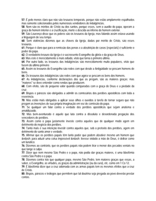 57. É pelo menos claro que não são tesouros temporais, porque não estão amplamente espalhados
mas somente colecionados pelos numerosos vendedores de indulgências.
58. Nem são os méritos de Cristo ou dos santos, porque esses, sem o auxílio do papa, operam a
graça do homem interior e a crucificação, morte e descida ao inferno do homem exterior.
59. São Lourenço disse que os pobres são os tesouros da Igreja, mas falando assim estava usando
a linguagem de seu tempo.
60. Sem violências dizemos que as chaves da Igreja, dadas por mérito de Cristo, são esses
tesouros.
61. Porque é claro que para a remissão das penas e a absolvição de casos (especiais) é suficiente o
poder do papa.
62. O verdadeiro tesouro da Igreja é o sacrossento Evangelho da glória e da graça de Deus.
63. Mas este é merecidamente o mais odiado, visto que torna o primeiro último.
64. Por outro lado, os tesouros das indulgências são merecidamente muito populares, visto que
fazem do último primeiro
65. Assim os tesouros do Evangelho são redes com que desde a Antigüidade se pescam homens de
bens.
66. Os tesouros das indulgências são redes com que agora se pescam os bens dos homens.
67. As indulgências, conforme declarações dos que as pregam, são as maiores graças; mas
"maiores" se deve entender como rendas que produzem.
68. Com efeito, são de pequeno valor quando comparadas com a graça de Deus e a piedade da
cruz.
69. Bispos e párocos são obrigados a admitir os comissários dos perdões apostólicos com toda a
reverência.
70. Mas estão mais obrigados a aplicar seus olhos e ouvidos à tarefa de tornar seguro que não
pregam as invenções de sua própria imaginação em vez de comissão do papa.
71. Se qualquer um falar contra a verdade dos perdões apostólicos que sejam anátema e
amaldiçoado.
72. Mas bem-aventurado é aquele que luta contra a dissoluta e desordenada pregação dos
vencedores de perdões.
73. Assim como o papa justamente investe contra aqueles que de qualquer modo agem em
detrimento do negócio dos perdões.
74. Tanto mais é sua intenção investir contra aqueles que, sob o pretexto dos perdões, agem em
detrimento do santo amor e verdade.
75. Afirmar que os perdões papais têm tanto poder que podem absolver mesmo um homem que
&ndash; para aduzir uma coisa impossível &ndash; tivesse violado a mão de Deus, é delirar como
um lunático.
76. Dizemos ao contrário, que os perdões papais não podem tirar o menor dos pecados veniais no
que tange à culpa.
77. Dizer que nem mesmo São Pedro e o papa, não podia dar graças maiores, é uma blasfêmia
contra São Pedro e o papa.
78. Dizemos contra isto que qualquer papa, mesmo São Pedro, tem maiores graças que essas, a
saber, o Evangelho, as virtudes, as graças da administração (ou da cura), etc. como em 1 Co 12.
79. É blasfêmia dizer que a cruz adornada com as armas papais tem os mesmos efeitos que a cruz
de Cristo.
80. Bispos, párocos e teólogos que permitem que tal doutrina seja pregada ao povo deverão prestar
contas.
 