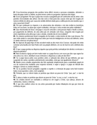 81. Essa licenciosa pregação dos perdões torna difícil, mesmo a pessoas estudadas, defender a
honra do papa contra a calúnia, ou pelo menos contra as perguntas capciosas dos leigos.
82. Esses perguntam: Por que o papa não esvazia o purgatório por um santíssimo ato de amor e das
grandes necessidades das almas; isto não seria a mais justa das causas visto que ele resgata um
número infinito de almas por causa do sórdido dinheiro dado para a edificação de uma basílica que é
uma causa bem trivial?
83. Por que continuam os réquiens e os aniversários dos defuntos e ele não restitui os benefícios
feitos em seu favor, ou deixa que sejam restituídos, visto que é coisa errada orar pelos redimidos?
84. Que misericórdia de Deus e do papa é essa de conceder a uma pessoa ímpia e hostil a certeza,
por pagamento de dinheiro, de uma alma pia em amizade com Deus, enquanto não resgata por
amor espontâneo uma alma que é pia e amada, estando ela em necessidade?
85. Os cânones penitenciais foram revogados de há muito e estão mortos de fato e por desuso. Por
que então ainda se concedem dispensas deles por meio de indulgências em troca de dinheiro, como
se ainda estivesse em plena força?
86. As riquezas do papa hoje em dia excedem muito às dos mais ricos Crassos; não pode ele então
construir uma basílica de São Pedro com seu próprio dinheiro, em vez de fazê-lo com o dinheiro dos
fiéis?
87. O que o papa perdoa ou dispensa àqueles que pela perfeita contradição têm direito à remissão e
dispensa plenária?
88. Não receberia a Igreja um bem muito maior se o papa fizesse cem vezes por dia o que agora faz
uma única vez, isto é, distribuir essas remissões e dispensas a cada um dos fiéis?
89. Se o papa busca pelos seus perdões antes a salvação das almas do que dinheiro, por que
suspende ele cartas e perdões anteriormente concedidos, visto que são igualmente eficazes?
90. Abafar esses estudos argumentos dos fiéis apelando simplesmente para a autoridade papal em
vez de esclarecê-los mediante uma resposta racional, é expor a Igreja e o papa ao ridículo dos
inimigos e tornar os cristãos infelizes.
91. Se os perdões fossem pregados segundo o espírito e a intenção do papa seria fácil resolver
todas essas questões; antes, nem surgiriam.
92. Portanto, que se retirem todos os profetas que dizem ao povo de Cristo: "paz, paz", e não há
paz.
93. E adeus a todos os profetas que dizem ao povo de Cristo: "a cruz, a cruz", e não há cruz.
94. Os cristãos devem ser exortados a esforçar-se em seguir a Cristo, sua cabeça, através de
sofrimentos, mortes e infernos.
95. E que eles confiem entrar no céu antes passando por muitas tribulações do que por meio da
confiança da paz.
 