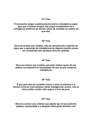 41ª Tese
É necessário pregar cautelosamente sobre a indulgência papal,
para que o homem singelo não julgue erradamente ser a
indulgência preferível às demais obras de caridade ou melhor do
que elas.
42ª Tese
Deve-se ensinar aos cristãos, não ser pensamento e opinião do
papa que a aquisição de indulgências de alguma maneira possa
ser comparada com qualquer obra de caridade.
43ª Tese
Deve-se ensinar aos cristãos, proceder melhor quem dá aos
pobres ou empresta ao necessitado do que os que compram
indulgência.
44ª Tese
É que pela obra de caridade cresce o amor ao próximo e o
homem torna-se mais piedoso; pelas indulgências, porém, não se
torna melhor senão mais seguro e livre da pena.
45ª Tese
Deve-se ensinar aos cristãos que aquele que vê seu próximo
padecer necessidade e a despeito disto gasta dinheiro com
 