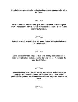 indulgências, não adquire indulgência do papa, mas desafia a ira
de Deus.
46ª Tese
Deve-se ensinar aos cristãos que, se não tiverem fartura, fiquem
com o necessário para a casa e de maneira nenhuma o esbanjem
com indulgências.
47ª Tese
Deve-se ensinar aos cristãos ser a compra de indulgência livre e
não ordenada.
48ª Tese
Deve-se ensinar aos cristãos que se o papa precisa conceder
mais indulgências, mais necessita de uma oração fervorosa do
que de dinheiro.
49ª Tese
Deve-se ensinar aos cristãos serem muito boas as indulgências
do papa enquanto o homem não confiar nelas; mas muito
prejudiciais quando, em conseqüência delas, se perde o temor de
Deus.
50ª Tese
 