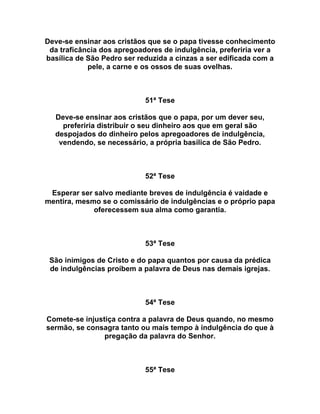 Deve-se ensinar aos cristãos que se o papa tivesse conhecimento
da traficância dos apregoadores de indulgência, preferiria ver a
basílica de São Pedro ser reduzida a cinzas a ser edificada com a
pele, a carne e os ossos de suas ovelhas.
51ª Tese
Deve-se ensinar aos cristãos que o papa, por um dever seu,
preferiria distribuir o seu dinheiro aos que em geral são
despojados do dinheiro pelos apregoadores de indulgência,
vendendo, se necessário, a própria basílica de São Pedro.
52ª Tese
Esperar ser salvo mediante breves de indulgência é vaidade e
mentira, mesmo se o comissário de indulgências e o próprio papa
oferecessem sua alma como garantia.
53ª Tese
São inimigos de Cristo e do papa quantos por causa da prédica
de indulgências proíbem a palavra de Deus nas demais igrejas.
54ª Tese
Comete-se injustiça contra a palavra de Deus quando, no mesmo
sermão, se consagra tanto ou mais tempo à indulgência do que à
pregação da palavra do Senhor.
55ª Tese
 