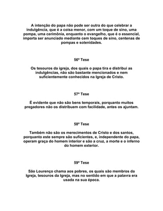 A intenção do papa não pode ser outra do que celebrar a
indulgência, que é a coisa menor, com um toque de sino, uma
pompa, uma cerimônia, enquanto o evangelho, que é o essencial,
importa ser anunciado mediante cem toques de sino, centenas de
pompas e solenidades.
56ª Tese
Os tesouros da igreja, dos quais o papa tira e distribui as
indulgências, não são bastante mencionados e nem
suficientemente conhecidos na Igreja de Cristo.
57ª Tese
É evidente que não são bens temporais, porquanto muitos
pregadores não os distribuem com facilidade, antes os ajuntam.
58ª Tese
Também não são os merecimentos de Cristo e dos santos,
porquanto este sempre são suficientes, e, independente do papa,
operam graça do homem interior e são a cruz, a morte e o inferno
do homem exterior.
59ª Tese
São Lourenço chama aos pobres, os quais são membros da
Igreja, tesouros da Igreja, mas no sentido em que a palavra era
usada na sua época.
 