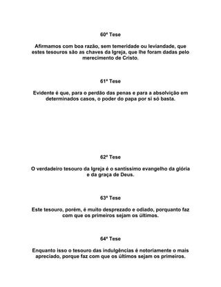 60ª Tese
Afirmamos com boa razão, sem temeridade ou leviandade, que
estes tesouros são as chaves da Igreja, que lhe foram dadas pelo
merecimento de Cristo.
61ª Tese
Evidente é que, para o perdão das penas e para a absolvição em
determinados casos, o poder do papa por si só basta.
62ª Tese
O verdadeiro tesouro da Igreja é o santíssimo evangelho da glória
e da graça de Deus.
63ª Tese
Este tesouro, porém, é muito desprezado e odiado, porquanto faz
com que os primeiros sejam os últimos.
64ª Tese
Enquanto isso o tesouro das indulgências é notoriamente o mais
apreciado, porque faz com que os últimos sejam os primeiros.
 