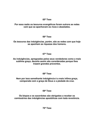 65ª Tese
Por essa razão os tesouros evangélicos foram outrora as redes
com que se apanhavam os ricos e abastados.
66ª Tese
Os tesouros das indulgências, porém, são as redes com que hoje
se apanham as riquezas dos homens.
67ª Tese
As indulgências, apregoadas pelos seus vendedores como a mais
sublime graça, decerto assim são consideradas porque lhes
trazem grandes proventos.
68ª Tese
Nem por isso semelhante indulgência é a mais ínfima graça,
comparada com a graça de Deus e a piedade da cruz.
69ª Tese
Os bispos e os sacerdotes são obrigados a receber os
comissários das indulgências apostólicas com toda reverência.
70ª Tese
 