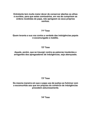 Entretanto tem muito maior dever de conservar abertos os olhos
e ouvidos, para que estes comissários, em vez de cumprirem as
ordens recebidas do papa, não apregoem os seus próprios
sonhos.
71ª Tese
Quem levanta a sua voz contra a verdade das indulgências papais
é excomungado e maldito.
72ª Tese
Aquele, porém, que se insurgir contra as palavras insolentes e
arrogantes dos apregoadores de indulgências, seja abençoado.
73ª Tese
Da mesma maneira em que o papa usa de justiça ao fulminar com
a excomunhão aos que em prejuízo do comércio de indulgências
procedem astuciosamente.
74ª Tese
 