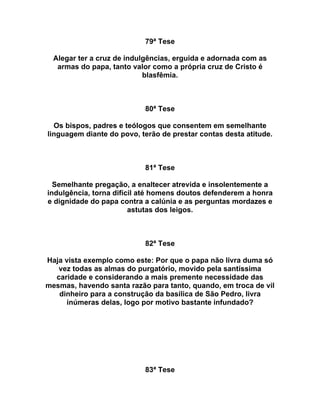 79ª Tese
Alegar ter a cruz de indulgências, erguida e adornada com as
armas do papa, tanto valor como a própria cruz de Cristo é
blasfêmia.
80ª Tese
Os bispos, padres e teólogos que consentem em semelhante
linguagem diante do povo, terão de prestar contas desta atitude.
81ª Tese
Semelhante pregação, a enaltecer atrevida e insolentemente a
indulgência, torna difícil até homens doutos defenderem a honra
e dignidade do papa contra a calúnia e as perguntas mordazes e
astutas dos leigos.
82ª Tese
Haja vista exemplo como este: Por que o papa não livra duma só
vez todas as almas do purgatório, movido pela santíssima
caridade e considerando a mais premente necessidade das
mesmas, havendo santa razão para tanto, quando, em troca de vil
dinheiro para a construção da basílica de São Pedro, livra
inúmeras delas, logo por motivo bastante infundado?
83ª Tese
 