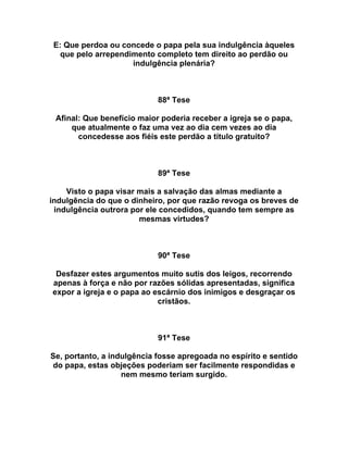 E: Que perdoa ou concede o papa pela sua indulgência àqueles
que pelo arrependimento completo tem direito ao perdão ou
indulgência plenária?
88ª Tese
Afinal: Que benefício maior poderia receber a igreja se o papa,
que atualmente o faz uma vez ao dia cem vezes ao dia
concedesse aos fiéis este perdão a título gratuito?
89ª Tese
Visto o papa visar mais a salvação das almas mediante a
indulgência do que o dinheiro, por que razão revoga os breves de
indulgência outrora por ele concedidos, quando tem sempre as
mesmas virtudes?
90ª Tese
Desfazer estes argumentos muito sutis dos leigos, recorrendo
apenas à força e não por razões sólidas apresentadas, significa
expor a igreja e o papa ao escárnio dos inimigos e desgraçar os
cristãos.
91ª Tese
Se, portanto, a indulgência fosse apregoada no espírito e sentido
do papa, estas objeções poderiam ser facilmente respondidas e
nem mesmo teriam surgido.
 