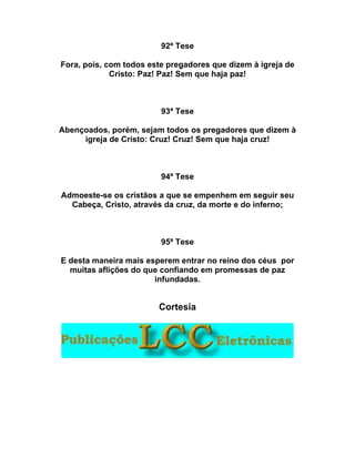 92ª Tese
Fora, pois, com todos este pregadores que dizem à igreja de
Cristo: Paz! Paz! Sem que haja paz!
93ª Tese
Abençoados, porém, sejam todos os pregadores que dizem à
igreja de Cristo: Cruz! Cruz! Sem que haja cruz!
94ª Tese
Admoeste-se os cristãos a que se empenhem em seguir seu
Cabeça, Cristo, através da cruz, da morte e do inferno;
95ª Tese
E desta maneira mais esperem entrar no reino dos céus por
muitas aflições do que confiando em promessas de paz
infundadas.
Cortesia
 